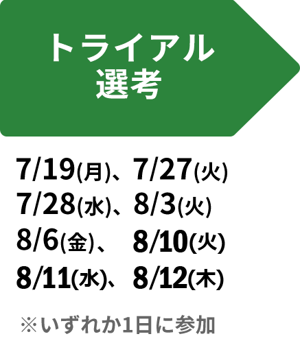 トライアル選考 ： 7/19(月)、7/27(火)、7/28( 水)、8/3(火)、8/6(金)、8/10(火)、8/10(水)、8/12(木) ＊いずれか1日に参加